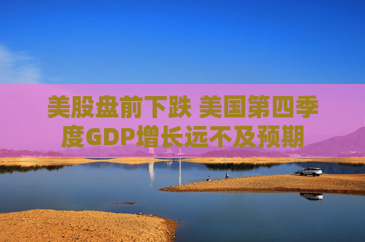 美股盘前下跌 美国第四季度GDP增长远不及预期