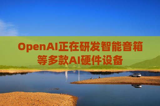 OpenAI正在研发智能音箱等多款AI硬件设备