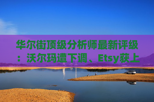 华尔街顶级分析师最新评级：沃尔玛遭下调、Etsy获上调