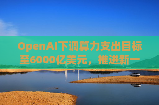 OpenAI下调算力支出目标至6000亿美元，推进新一轮巨额融资