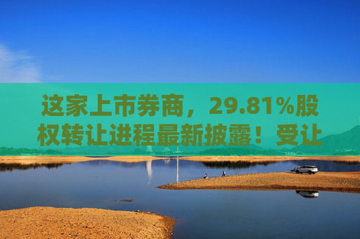 这家上市券商，29.81%股权转让进程最新披露！受让方资格尚需沟通……
