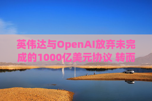 英伟达与OpenAI放弃未完成的1000亿美元协议 转而达成300亿美元投资交易