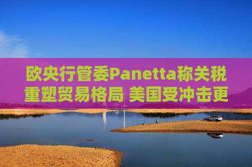 欧央行管委Panetta称关税重塑贸易格局 美国受冲击更大