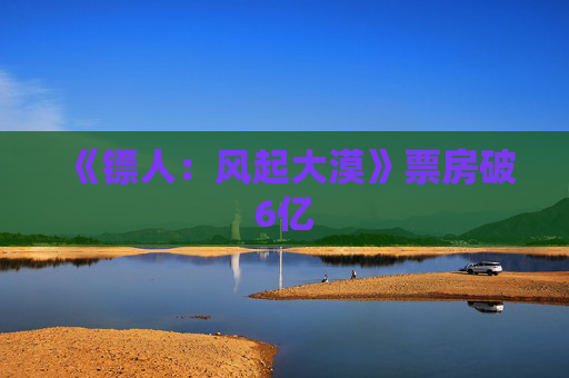 《镖人：风起大漠》票房破6亿