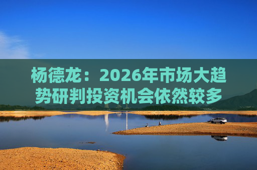 杨德龙：2026年市场大趋势研判投资机会依然较多