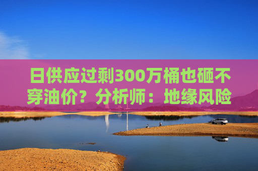 日供应过剩300万桶也砸不穿油价？分析师：地缘风险溢价+需求超预期正“接管”市场