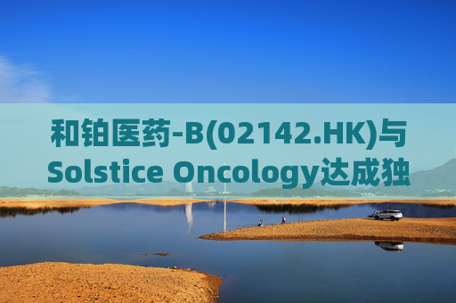 和铂医药-B(02142.HK)与Solstice Oncology达成独家授权及股权合作 超1.05亿美元前期对价+11亿美元里程碑