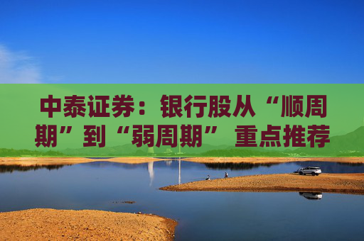 中泰证券：银行股从“顺周期”到“弱周期” 重点推荐大型银行以及股份行