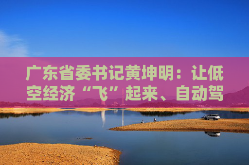 广东省委书记黄坤明：让低空经济“飞”起来、自动驾驶“跑”起来、具身智能“用”起来
