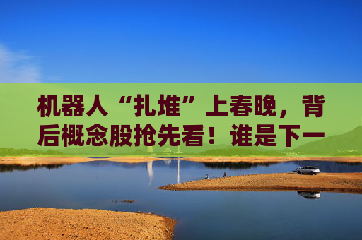 机器人“扎堆”上春晚，背后概念股抢先看！谁是下一个“宇树”？