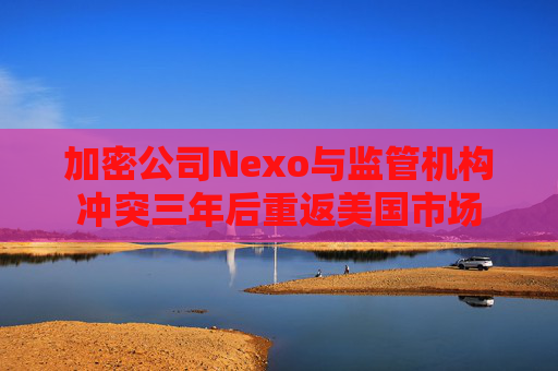 加密公司Nexo与监管机构冲突三年后重返美国市场
