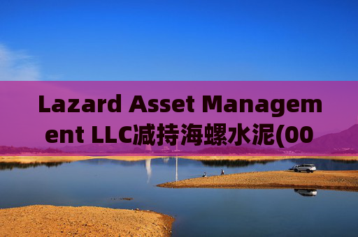 Lazard Asset Management LLC减持海螺水泥(00914)约1436.48万股 每股作价25.79港元