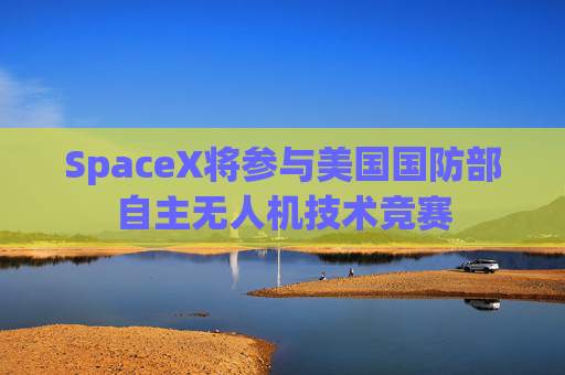 SpaceX将参与美国国防部自主无人机技术竞赛