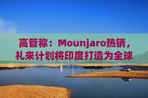 高管称：Mounjaro热销，礼来计划将印度打造为全球出口中心