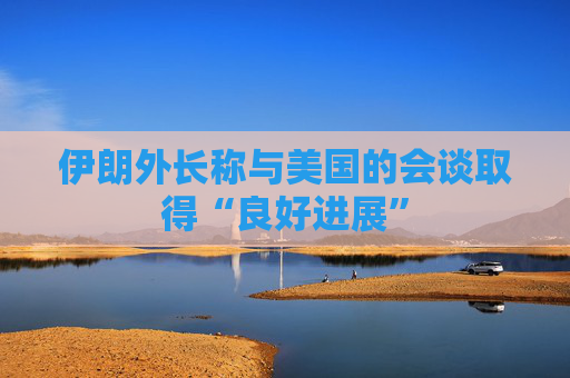 伊朗外长称与美国的会谈取得“良好进展”