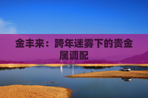 金丰来：跨年迷雾下的贵金属调配