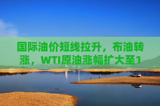 国际油价短线拉升，布油转涨，WTI原油涨幅扩大至1.5%