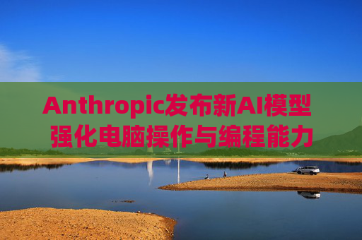 Anthropic发布新AI模型 强化电脑操作与编程能力