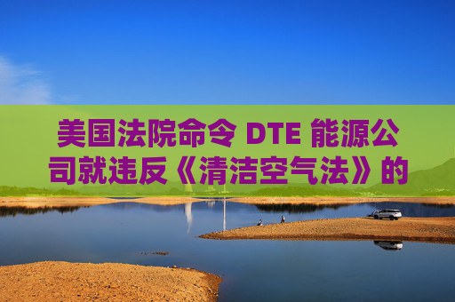 美国法院命令 DTE 能源公司就违反《清洁空气法》的行为支付1亿美元