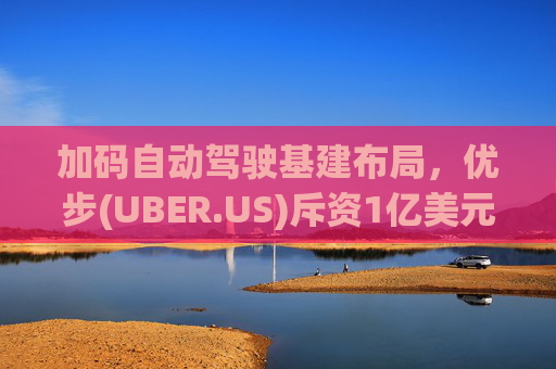 加码自动驾驶基建布局，优步(UBER.US)斥资1亿美元自建快充站