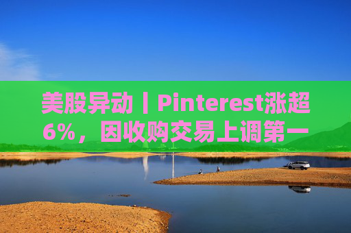 美股异动丨Pinterest涨超6%，因收购交易上调第一季度营收指引