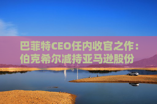 巴菲特CEO任内收官之作：伯克希尔减持亚马逊股份 押注纽约时报公司