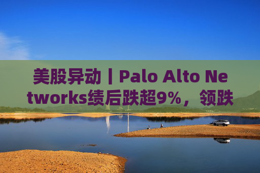 美股异动丨Palo Alto Networks绩后跌超9%，领跌网络安全概念股