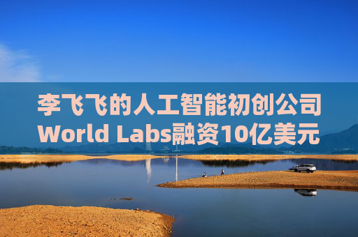 李飞飞的人工智能初创公司World Labs融资10亿美元