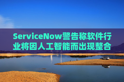 ServiceNow警告称软件行业将因人工智能而出现整合