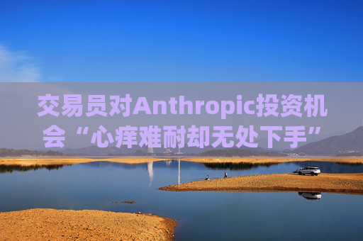 交易员对Anthropic投资机会“心痒难耐却无处下手”