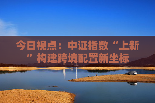 今日视点：中证指数“上新”构建跨境配置新坐标