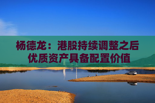 杨德龙：港股持续调整之后 优质资产具备配置价值