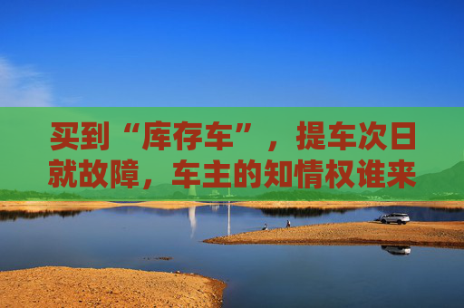买到“库存车”，提车次日就故障，车主的知情权谁来保障？