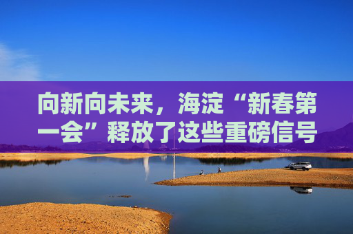 向新向未来，海淀“新春第一会”释放了这些重磅信号――