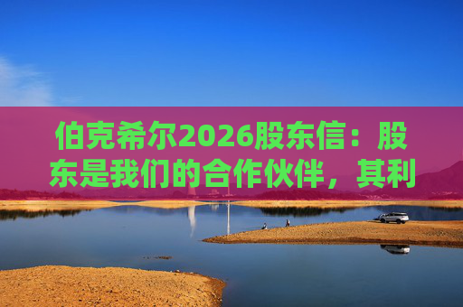 伯克希尔2026股东信：股东是我们的合作伙伴，其利益是我们决策的核心