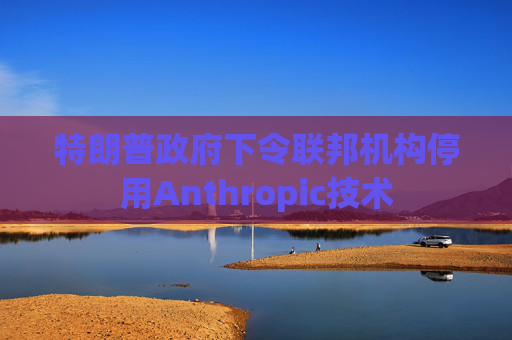 特朗普政府下令联邦机构停用Anthropic技术
