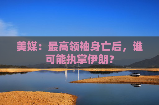 美媒：最高领袖身亡后，谁可能执掌伊朗？