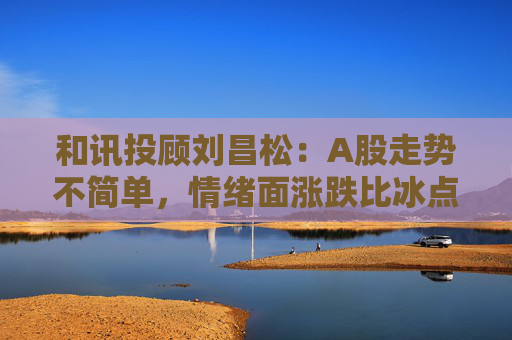 和讯投顾刘昌松：A股走势不简单，情绪面涨跌比冰点下