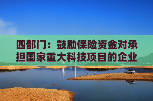 四部门：鼓励保险资金对承担国家重大科技项目的企业给予重点支持 加强对新兴产业和未来产业的投资布局