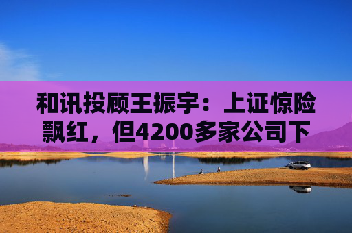 和讯投顾王振宇：上证惊险飘红，但4200多家公司下跌，主力在玩什么？