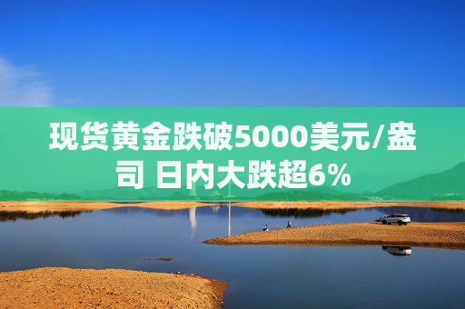 现货黄金跌破5000美元/盎司 日内大跌超6%