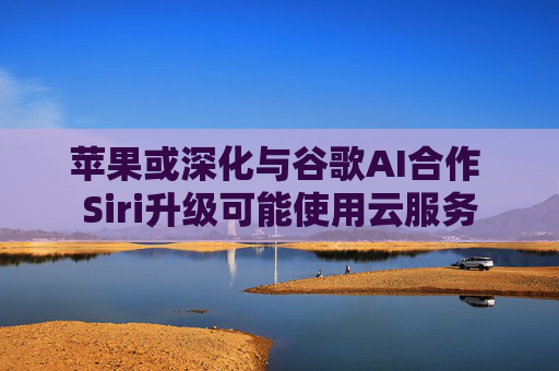 苹果或深化与谷歌AI合作 Siri升级可能使用云服务