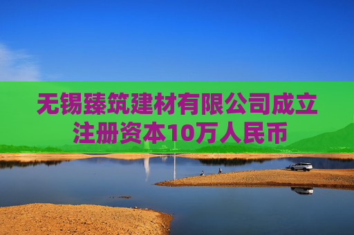 无锡臻筑建材有限公司成立 注册资本10万人民币