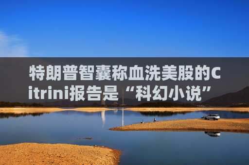 特朗普智囊称血洗美股的Citrini报告是“科幻小说” 强调积极拥抱AI