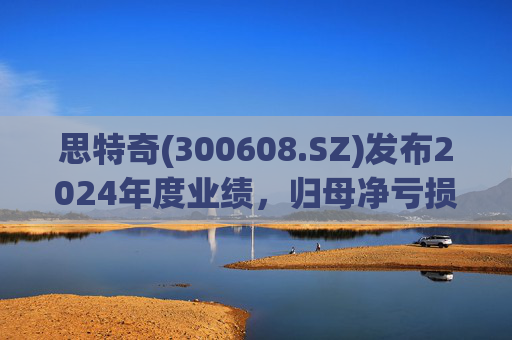 思特奇(300608.SZ)发布2024年度业绩，归母净亏损5110.85万元，由盈转亏
