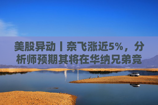美股异动丨奈飞涨近5%，分析师预期其将在华纳兄弟竞标战中“胜出”