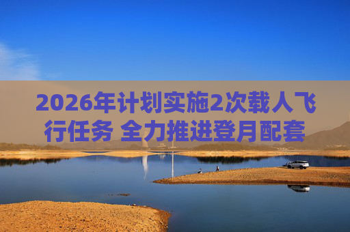 2026年计划实施2次载人飞行任务 全力推进登月配套设施建设