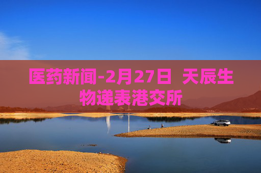 医药新闻-2月27日  天辰生物递表港交所