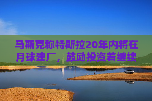 马斯克称特斯拉20年内将在月球建厂，鼓励投资着继续持股
