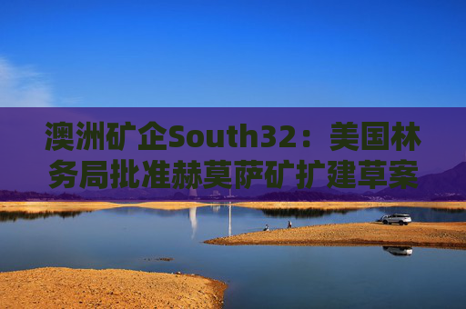 澳洲矿企South32：美国林务局批准赫莫萨矿扩建草案